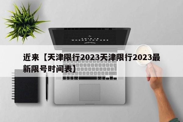 近来【天津限行2023天津限行2023最新限号时间表】