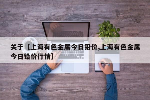 关于【上海有色金属今日铅价,上海有色金属今日铅价行情】