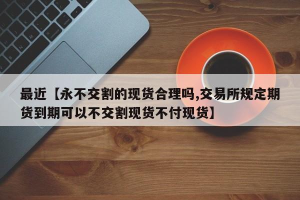 最近【永不交割的现货合理吗,交易所规定期货到期可以不交割现货不付现货】