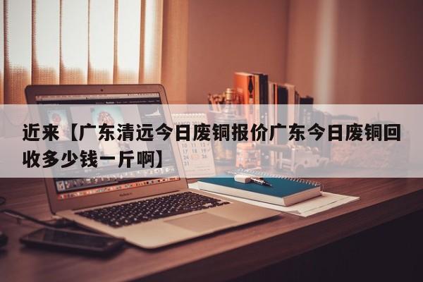 近来【广东清远今日废铜报价广东今日废铜回收多少钱一斤啊】