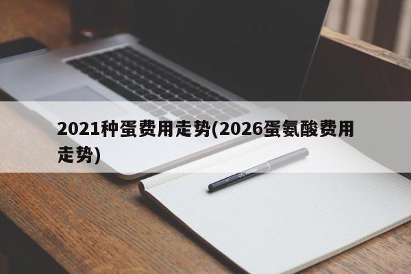2021种蛋费用走势(2026蛋氨酸费用走势)