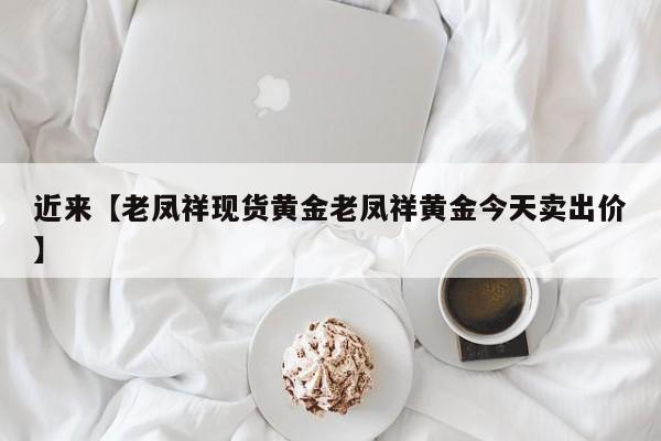 近来【老凤祥现货黄金老凤祥黄金今天卖出价】