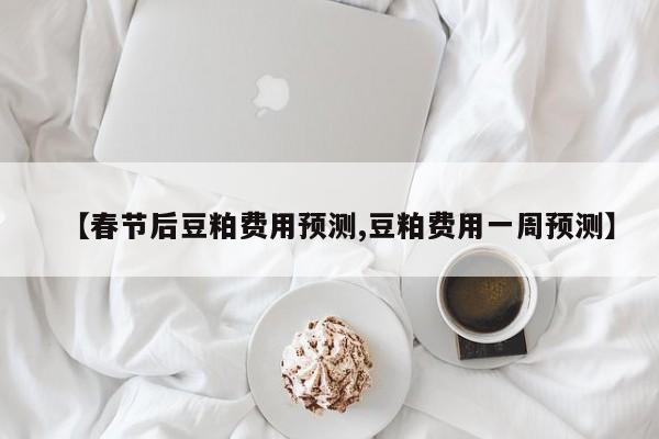 【春节后豆粕费用预测,豆粕费用一周预测】