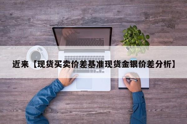 近来【现货买卖价差基准现货金银价差分析】