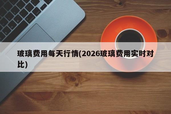 玻璃费用每天行情(2026玻璃费用实时对比)