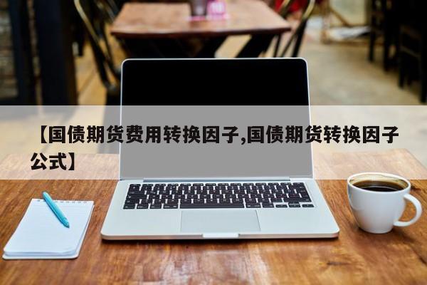 【国债期货费用转换因子,国债期货转换因子公式】