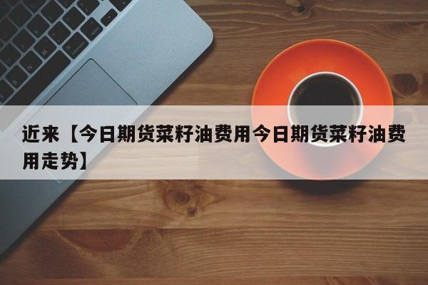 近来【今日期货菜籽油费用今日期货菜籽油费用走势】