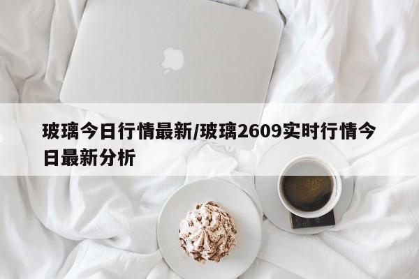 玻璃今日行情最新/玻璃2609实时行情今日最新分析