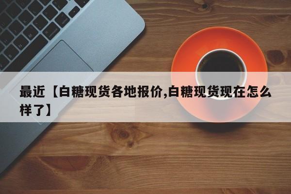 最近【白糖现货各地报价,白糖现货现在怎么样了】