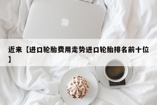 近来【进口轮胎费用走势进口轮胎排名前十位】