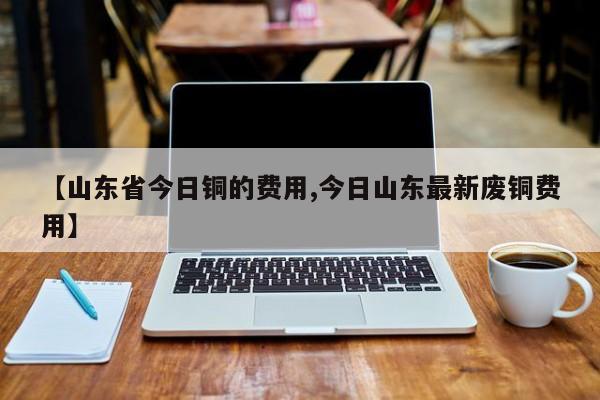 【山东省今日铜的费用,今日山东最新废铜费用】