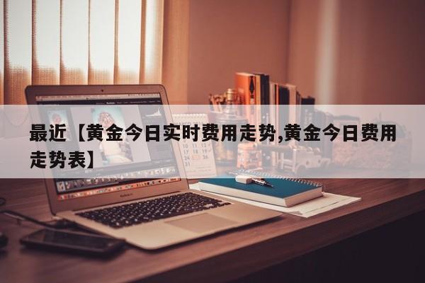 最近【黄金今日实时费用走势,黄金今日费用走势表】