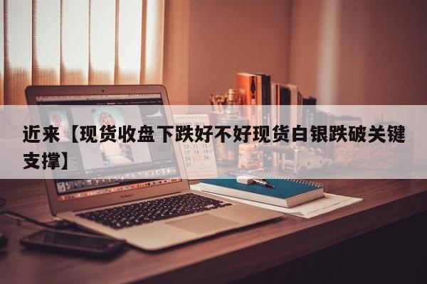近来【现货收盘下跌好不好现货白银跌破关键支撑】