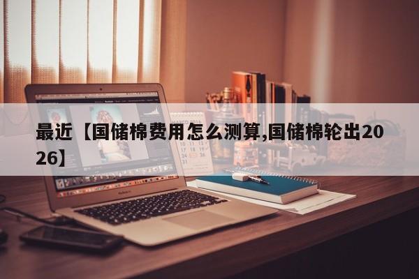 最近【国储棉费用怎么测算,国储棉轮出2026】