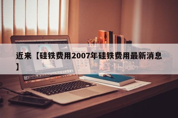 近来【硅铁费用2007年硅铁费用最新消息】