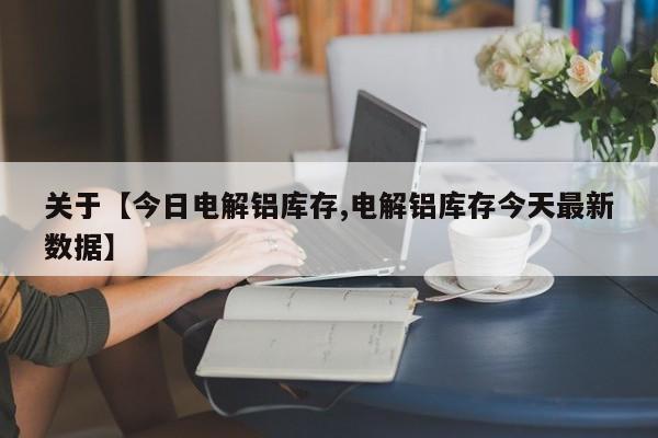 关于【今日电解铝库存,电解铝库存今天最新数据】