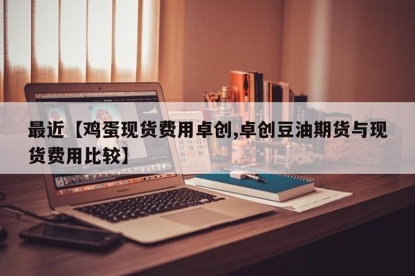 最近【鸡蛋现货费用卓创,卓创豆油期货与现货费用比较】