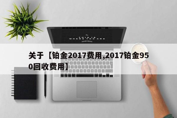 关于【铂金2017费用,2017铂金950回收费用】