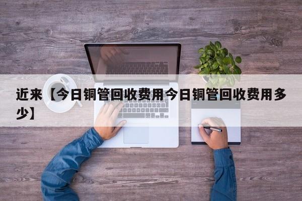 近来【今日铜管回收费用今日铜管回收费用多少】