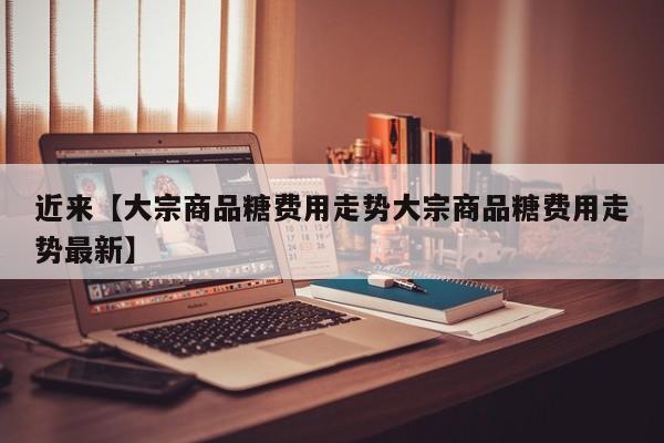 近来【大宗商品糖费用走势大宗商品糖费用走势最新】