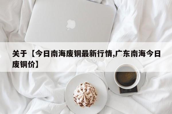 关于【今日南海废铜最新行情,广东南海今日废铜价】