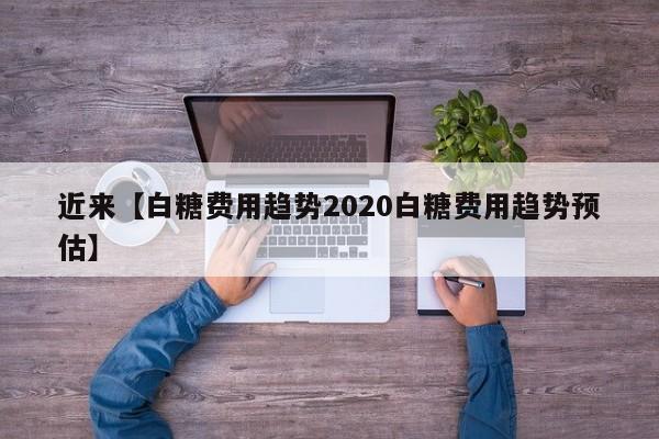近来【白糖费用趋势2020白糖费用趋势预估】