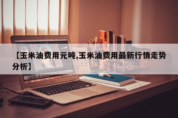 【玉米油费用元吨,玉米油费用最新行情走势分析】