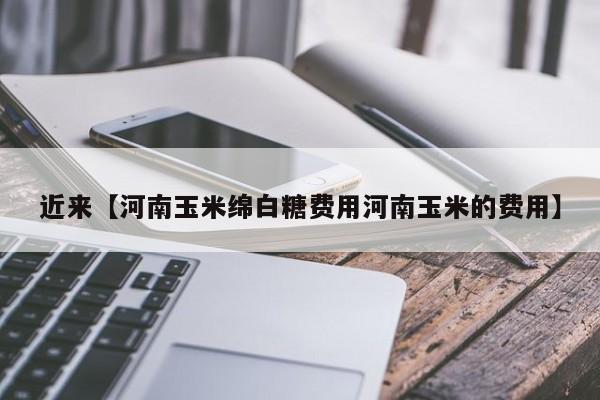 近来【河南玉米绵白糖费用河南玉米的费用】