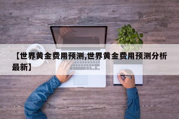 【世界黄金费用预测,世界黄金费用预测分析最新】