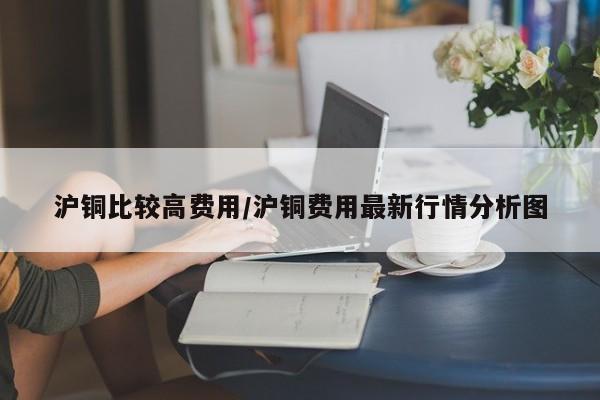 沪铜比较高费用/沪铜费用最新行情分析图