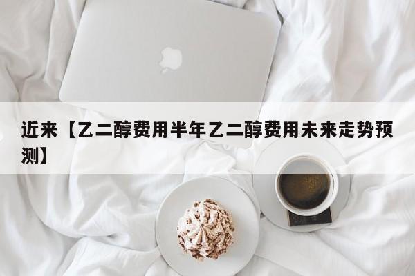 近来【乙二醇费用半年乙二醇费用未来走势预测】