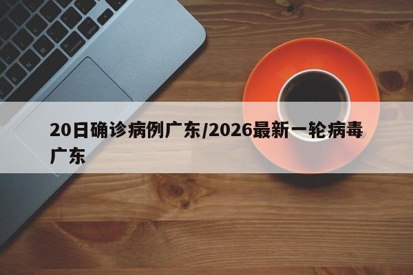 20日确诊病例广东/2026最新一轮病毒广东