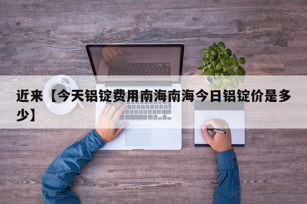 近来【今天铝锭费用南海南海今日铝锭价是多少】