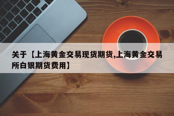 关于【上海黄金交易现货期货,上海黄金交易所白银期货费用】