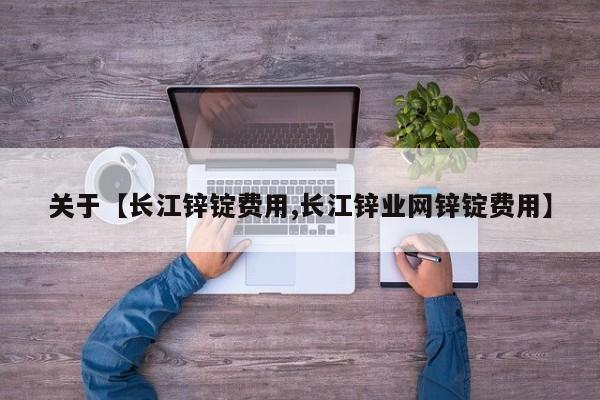 关于【长江锌锭费用,长江锌业网锌锭费用】