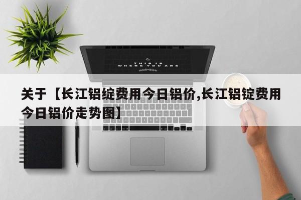 关于【长江铝绽费用今日铝价,长江铝锭费用今日铝价走势图】