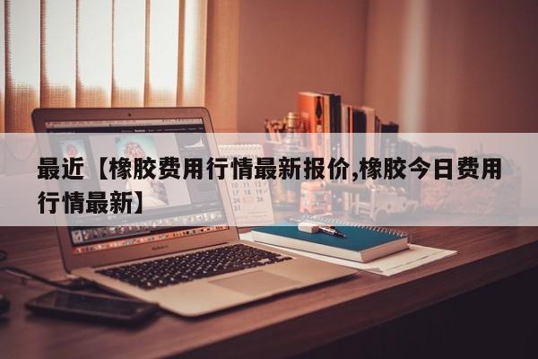 最近【橡胶费用行情最新报价,橡胶今日费用行情最新】
