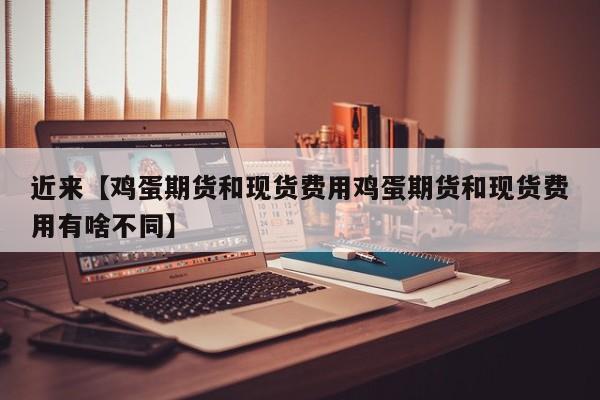近来【鸡蛋期货和现货费用鸡蛋期货和现货费用有啥不同】