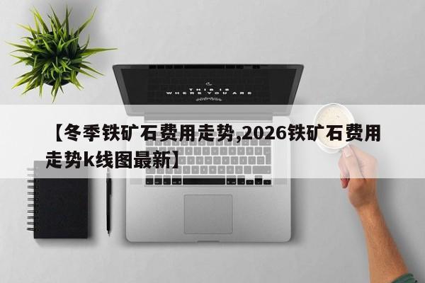【冬季铁矿石费用走势,2026铁矿石费用走势k线图最新】