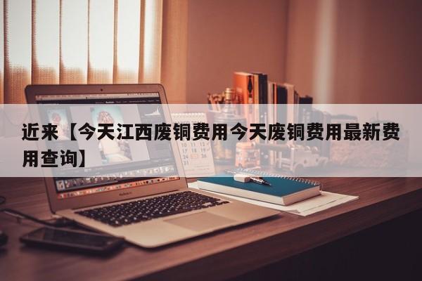 近来【今天江西废铜费用今天废铜费用最新费用查询】