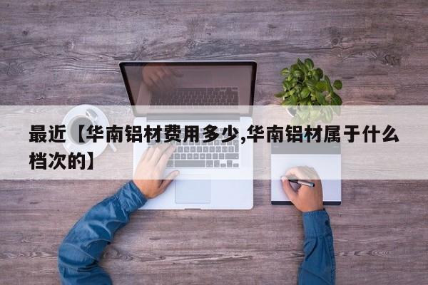 最近【华南铝材费用多少,华南铝材属于什么档次的】
