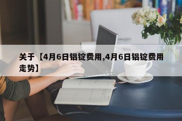关于【4月6日铝锭费用,4月6日铝锭费用走势】