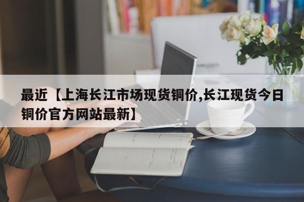 最近【上海长江市场现货铜价,长江现货今日铜价官方网站最新】