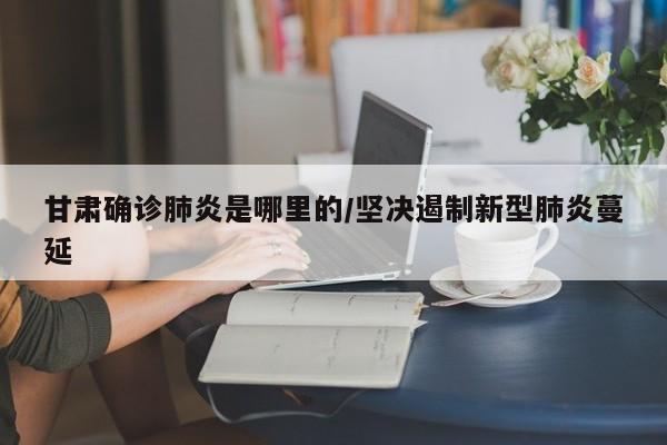 甘肃确诊肺炎是哪里的/坚决遏制新型肺炎蔓延