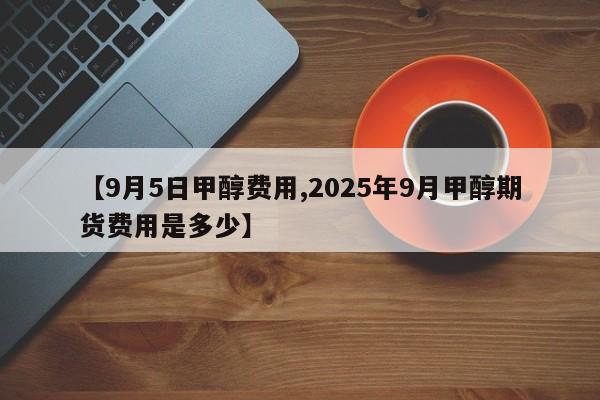 【9月5日甲醇费用,2025年9月甲醇期货费用是多少】