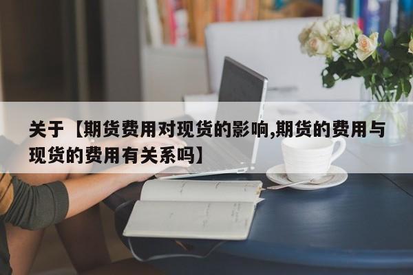 关于【期货费用对现货的影响,期货的费用与现货的费用有关系吗】