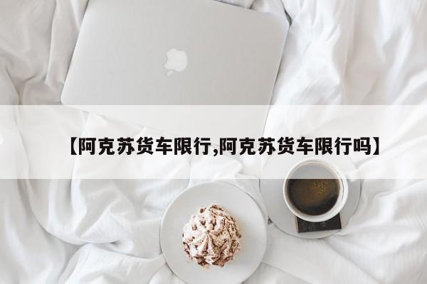 【阿克苏货车限行,阿克苏货车限行吗】