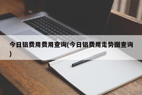 今日铝费用费用查询(今日铝费用走势图查询)