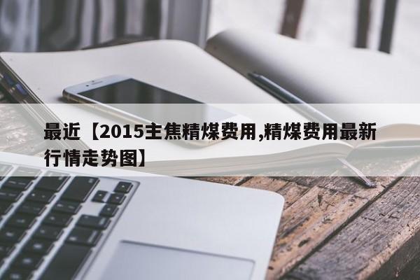 最近【2015主焦精煤费用,精煤费用最新行情走势图】
