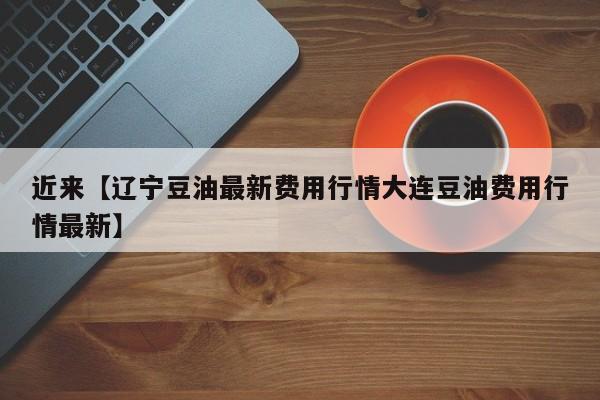 近来【辽宁豆油最新费用行情大连豆油费用行情最新】